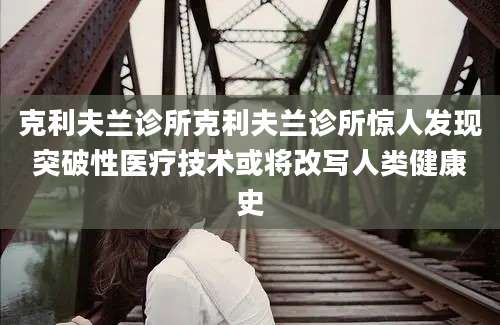 克利夫兰诊所克利夫兰诊所惊人发现突破性医疗技术或将改写人类健康史