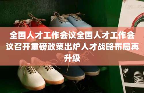全国人才工作会议全国人才工作会议召开重磅政策出炉人才战略布局再升级