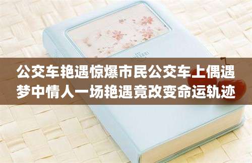 公交车艳遇惊爆市民公交车上偶遇梦中情人一场艳遇竟改变命运轨迹