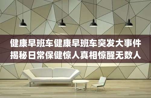 健康早班车健康早班车突发大事件揭秘日常保健惊人真相惊醒无数人