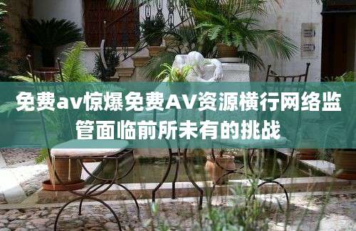免费av惊爆免费AV资源横行网络监管面临前所未有的挑战