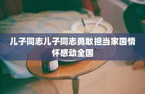 儿子同志儿子同志勇敢担当家国情怀感动全国
