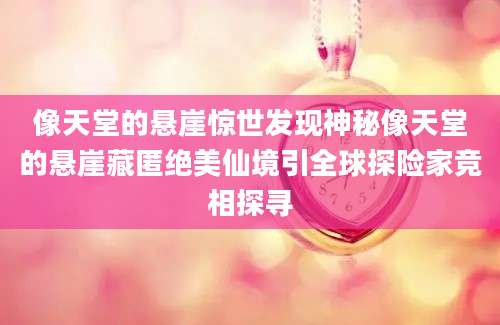像天堂的悬崖惊世发现神秘像天堂的悬崖藏匿绝美仙境引全球探险家竞相探寻