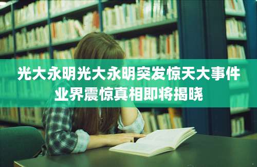 光大永明光大永明突发惊天大事件业界震惊真相即将揭晓