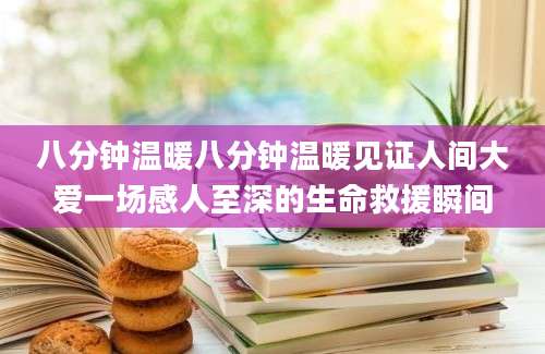 八分钟温暖八分钟温暖见证人间大爱一场感人至深的生命救援瞬间