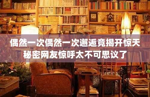偶然一次偶然一次邂逅竟揭开惊天秘密网友惊呼太不可思议了