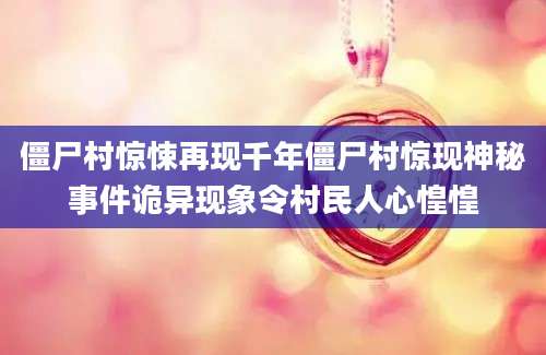 僵尸村惊悚再现千年僵尸村惊现神秘事件诡异现象令村民人心惶惶