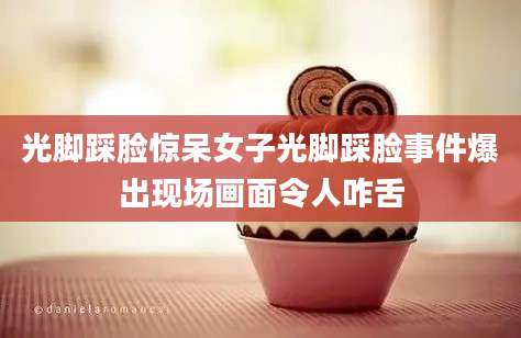 光脚踩脸惊呆女子光脚踩脸事件爆出现场画面令人咋舌