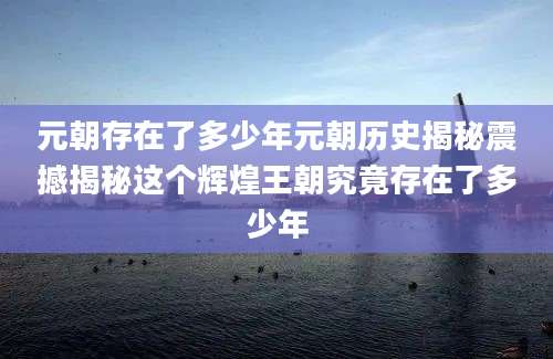 元朝存在了多少年元朝历史揭秘震撼揭秘这个辉煌王朝究竟存在了多少年