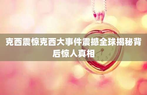 克西震惊克西大事件震撼全球揭秘背后惊人真相