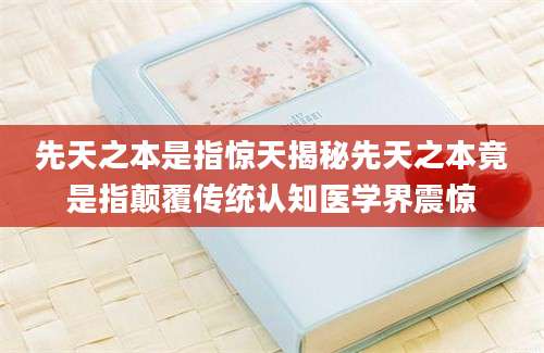 先天之本是指惊天揭秘先天之本竟是指颠覆传统认知医学界震惊