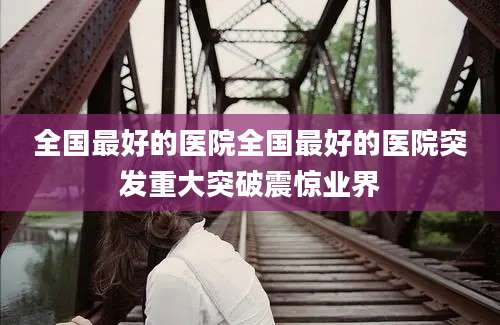 全国最好的医院全国最好的医院突发重大突破震惊业界