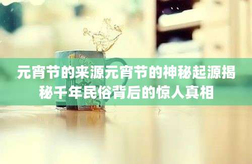 元宵节的来源元宵节的神秘起源揭秘千年民俗背后的惊人真相