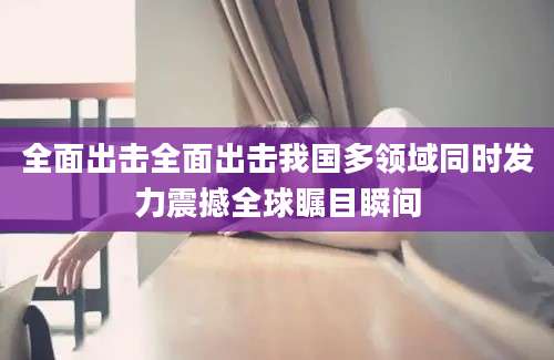 全面出击全面出击我国多领域同时发力震撼全球瞩目瞬间