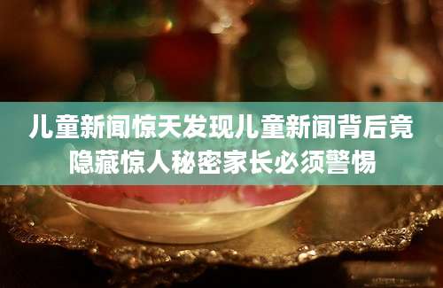 儿童新闻惊天发现儿童新闻背后竟隐藏惊人秘密家长必须警惕