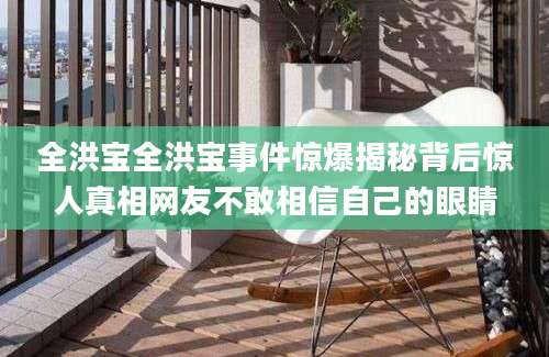 全洪宝全洪宝事件惊爆揭秘背后惊人真相网友不敢相信自己的眼睛