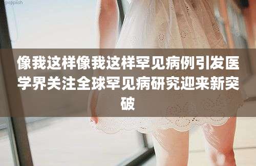 像我这样像我这样罕见病例引发医学界关注全球罕见病研究迎来新突破