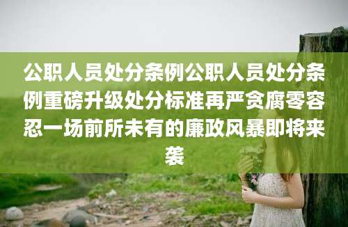 公职人员处分条例公职人员处分条例重磅升级处分标准再严贪腐零容忍一场前所未有的廉政风暴即将来袭