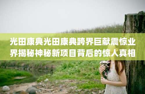 光田康典光田康典跨界巨献震惊业界揭秘神秘新项目背后的惊人真相