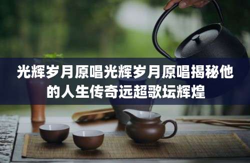 光辉岁月原唱光辉岁月原唱揭秘他的人生传奇远超歌坛辉煌