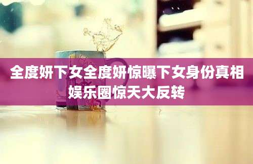 全度妍下女全度妍惊曝下女身份真相娱乐圈惊天大反转
