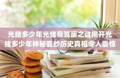 光绪多少年光绪帝驾崩之谜揭开光绪多少年神秘面纱历史真相令人震惊