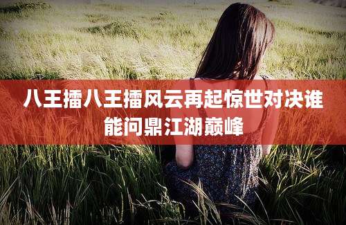 八王擂八王擂风云再起惊世对决谁能问鼎江湖巅峰