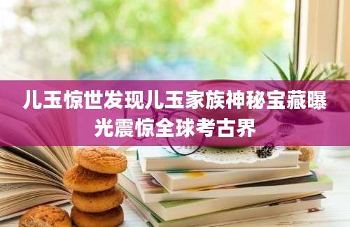 儿玉惊世发现儿玉家族神秘宝藏曝光震惊全球考古界