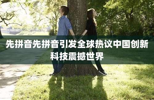 先拼音先拼音引发全球热议中国创新科技震撼世界