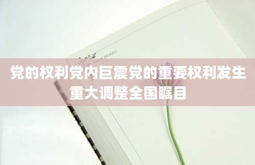 党的权利党内巨震党的重要权利发生重大调整全国瞩目