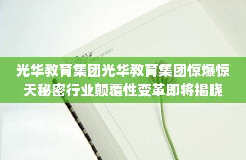 光华教育集团光华教育集团惊爆惊天秘密行业颠覆性变革即将揭晓
