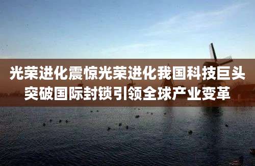 光荣进化震惊光荣进化我国科技巨头突破国际封锁引领全球产业变革