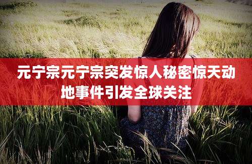 元宁宗元宁宗突发惊人秘密惊天动地事件引发全球关注