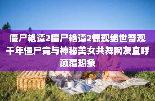 僵尸艳谭2僵尸艳谭2惊现绝世奇观千年僵尸竟与神秘美女共舞网友直呼颠覆想象