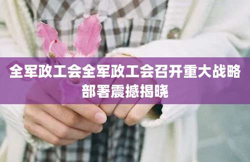 全军政工会全军政工会召开重大战略部署震撼揭晓