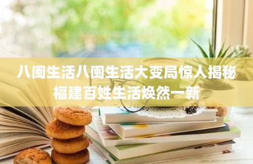 八闽生活八闽生活大变局惊人揭秘福建百姓生活焕然一新