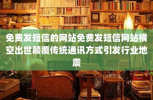 免费发短信的网站免费发短信网站横空出世颠覆传统通讯方式引发行业地震