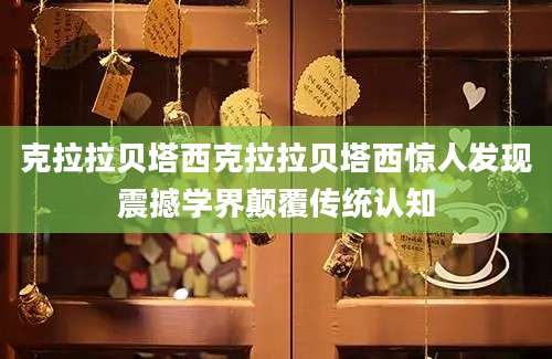 克拉拉贝塔西克拉拉贝塔西惊人发现震撼学界颠覆传统认知