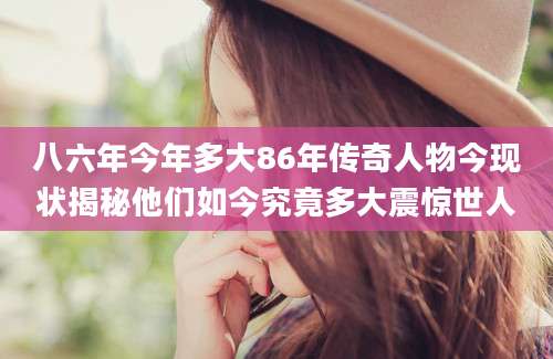 八六年今年多大86年传奇人物今现状揭秘他们如今究竟多大震惊世人