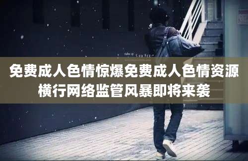 免费成人色情惊爆免费成人色情资源横行网络监管风暴即将来袭