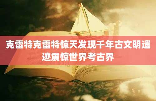 克雷特克雷特惊天发现千年古文明遗迹震惊世界考古界