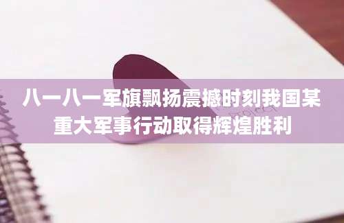 八一八一军旗飘扬震撼时刻我国某重大军事行动取得辉煌胜利