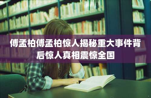 傅孟柏傅孟柏惊人揭秘重大事件背后惊人真相震惊全国