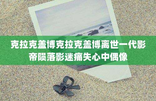 克拉克盖博克拉克盖博离世一代影帝陨落影迷痛失心中偶像
