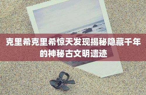 克里希克里希惊天发现揭秘隐藏千年的神秘古文明遗迹