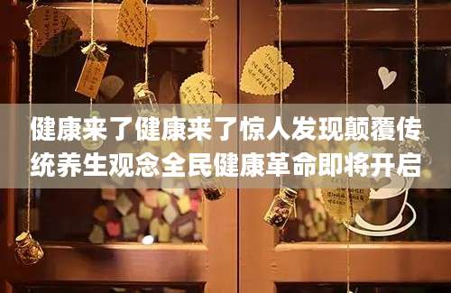 健康来了健康来了惊人发现颠覆传统养生观念全民健康革命即将开启
