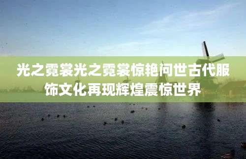 光之霓裳光之霓裳惊艳问世古代服饰文化再现辉煌震惊世界
