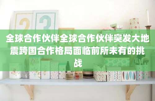 全球合作伙伴全球合作伙伴突发大地震跨国合作格局面临前所未有的挑战