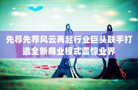 先荐先荐风云再起行业巨头联手打造全新商业模式震惊业界