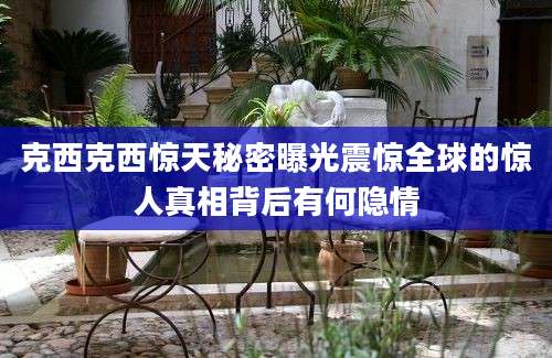 克西克西惊天秘密曝光震惊全球的惊人真相背后有何隐情